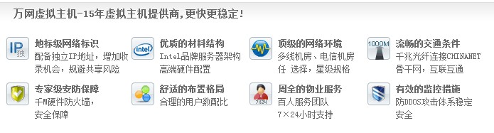 萬網(wǎng)虛擬主機-15年虛擬主機提供商,更快更穩(wěn)定! 地標(biāo)級網(wǎng)絡(luò)標(biāo)識 配備獨立IP地址，增加收 錄機會，規(guī)避共享風(fēng)險優(yōu)質(zhì)的材料結(jié)構(gòu) Intel品牌服務(wù)器架構(gòu) 高端硬件配置頂級的網(wǎng)絡(luò)環(huán)境 多線機房、電信機房 任 選擇，星級規(guī)格流暢的交通條件 千兆光纖連接CHINANET 骨干網(wǎng)，互聯(lián)互通 專家級安防保障 千M硬件防火墻， 安全保障 舒適的布置格局 合理的用戶數(shù)配比 周全的物業(yè)服務(wù) 百人服務(wù)團隊 7×24小時支持有效的監(jiān)控措施 防DDOS攻擊體系穩(wěn)定 安全